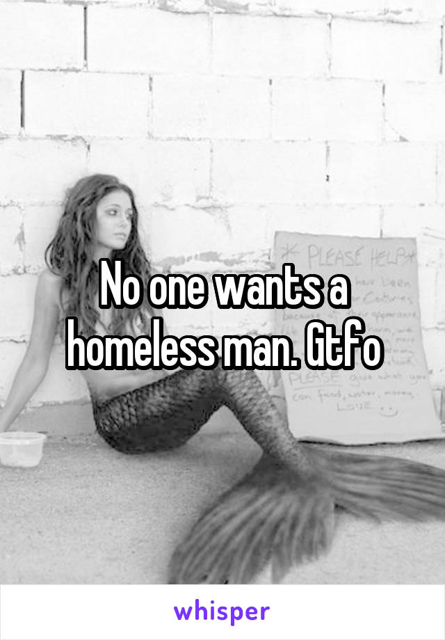 No one wants a homeless man. Gtfo