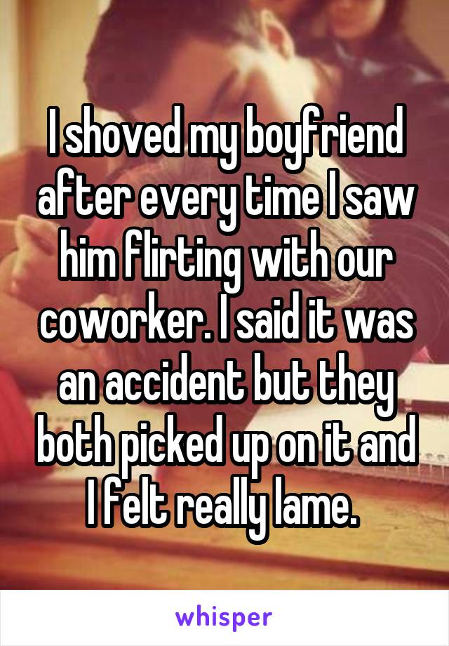 I shoved my boyfriend after every time I saw him flirting with our coworker. I said it was an accident but they both picked up on it and I felt really lame. 