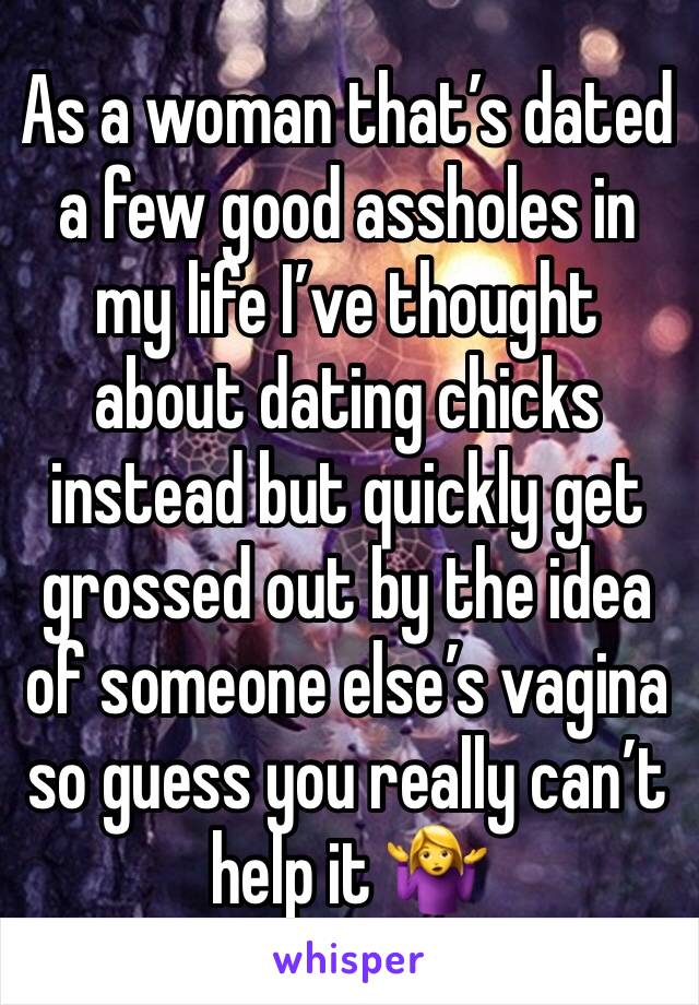 As a woman that’s dated a few good assholes in my life I’ve thought about dating chicks instead but quickly get grossed out by the idea of someone else’s vagina so guess you really can’t help it 🤷‍♀️