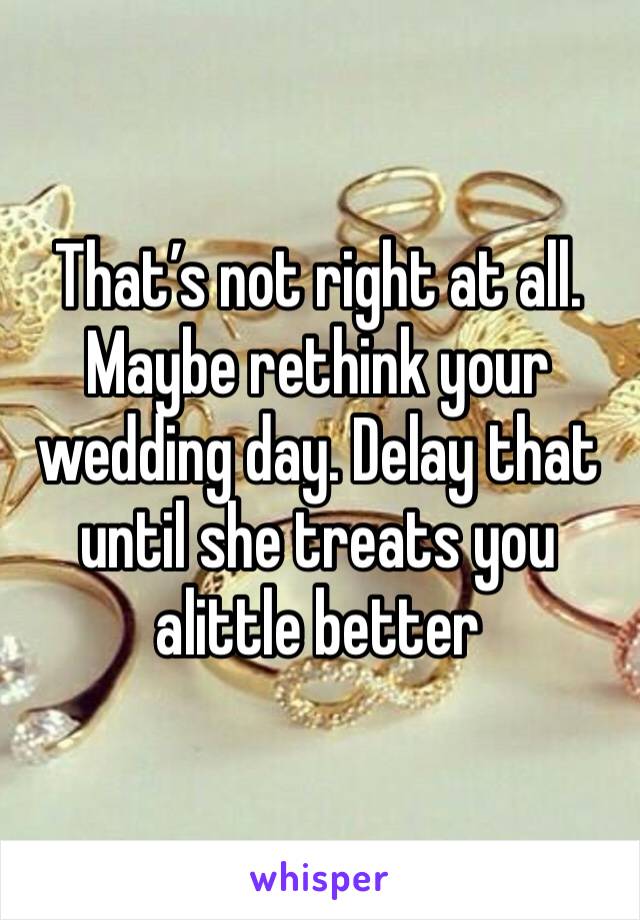 That’s not right at all. Maybe rethink your wedding day. Delay that until she treats you alittle better 