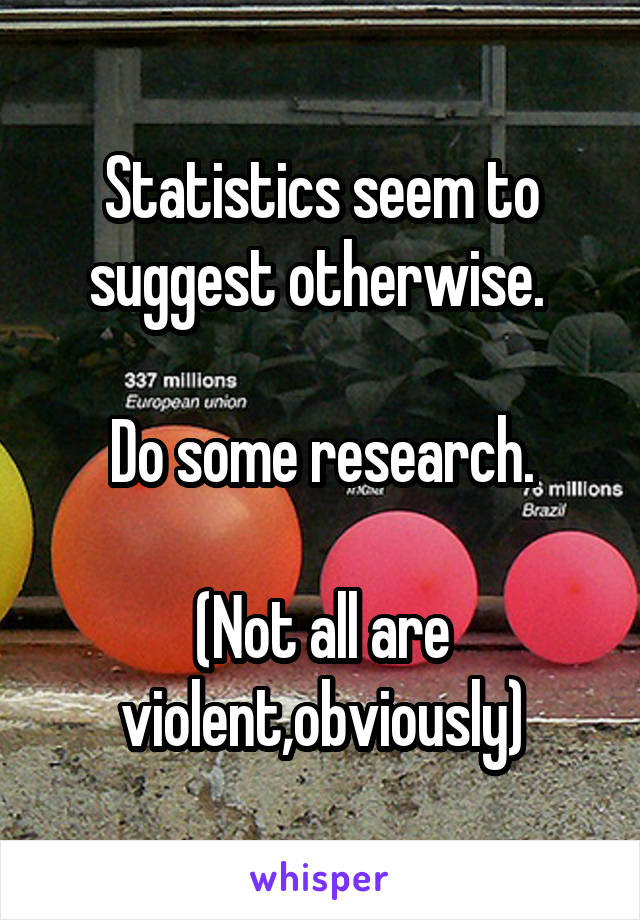 Statistics seem to suggest otherwise. 

Do some research.

(Not all are violent,obviously)