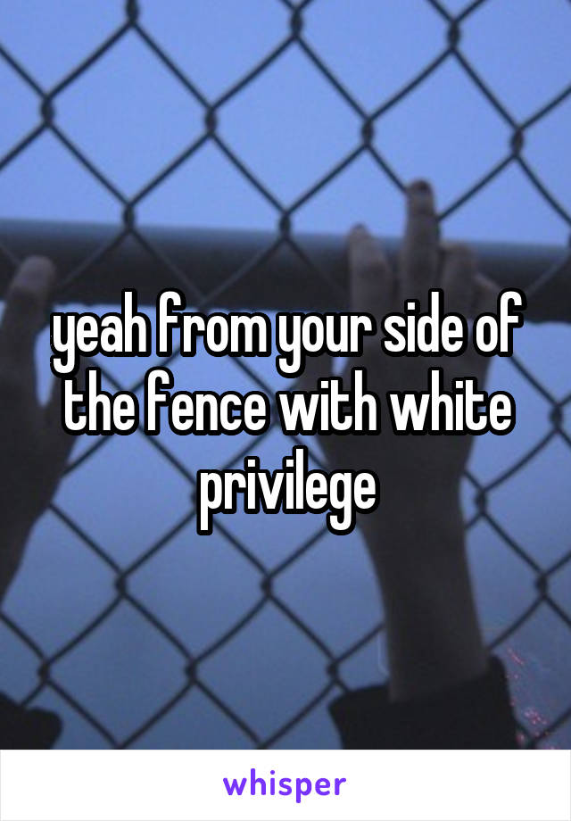yeah from your side of the fence with white privilege