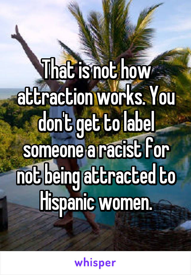 That is not how attraction works. You don't get to label someone a racist for not being attracted to Hispanic women.