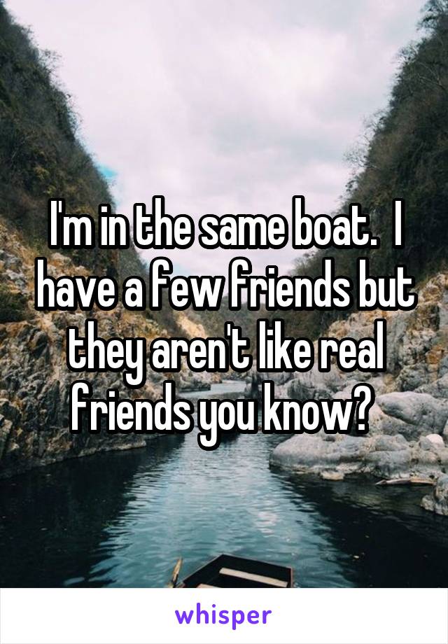 I'm in the same boat.  I have a few friends but they aren't like real friends you know? 