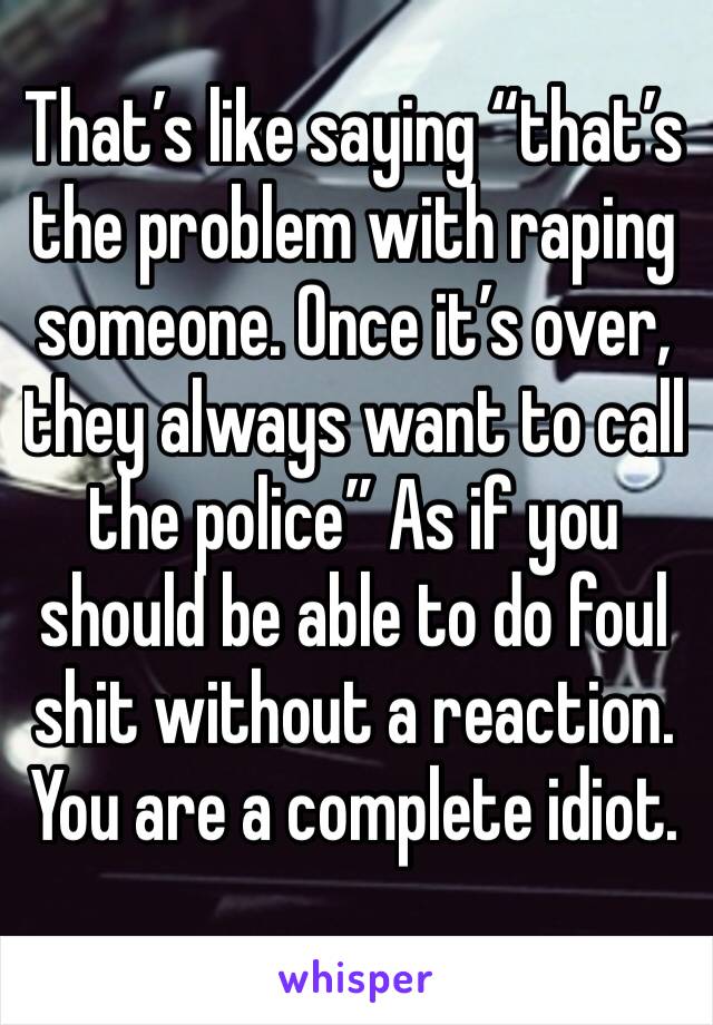 That’s like saying “that’s the problem with raping someone. Once it’s over, they always want to call the police” As if you should be able to do foul shit without a reaction. You are a complete idiot. 