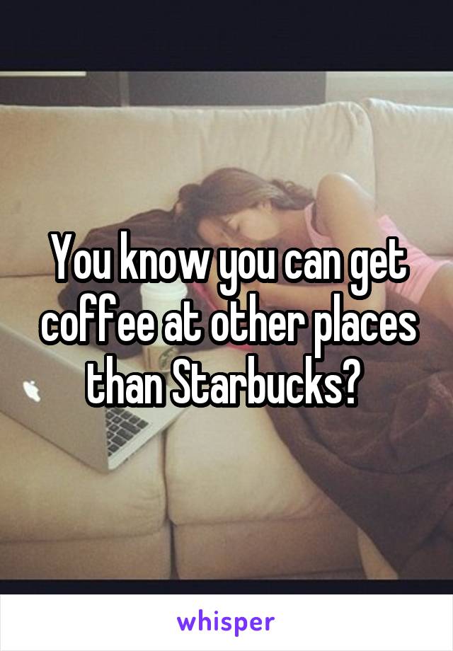 You know you can get coffee at other places than Starbucks? 