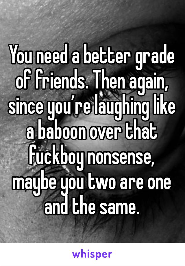 You need a better grade of friends. Then again, since you’re laughing like a baboon over that fuckboy nonsense, maybe you two are one and the same.