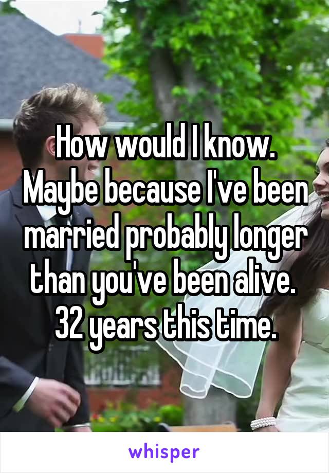 How would I know. Maybe because I've been married probably longer than you've been alive.  32 years this time.