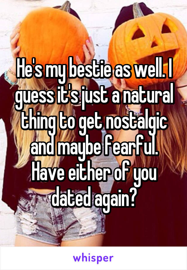 He's my bestie as well. I guess it's just a natural thing to get nostalgic and maybe fearful. Have either of you dated again?