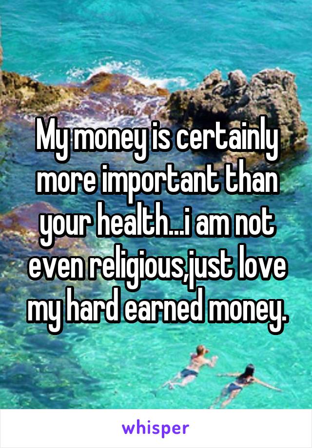 My money is certainly more important than your health...i am not even religious,just love my hard earned money.