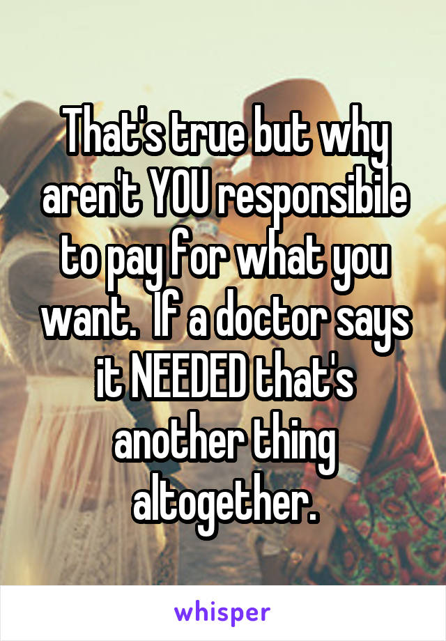 That's true but why aren't YOU responsibile to pay for what you want.  If a doctor says it NEEDED that's another thing altogether.