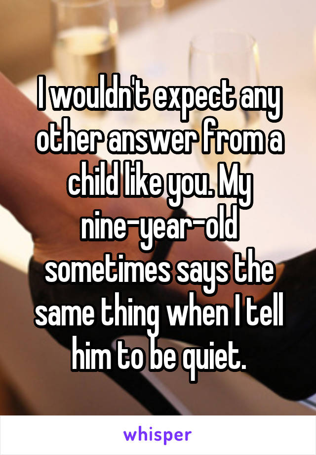 I wouldn't expect any other answer from a child like you. My nine-year-old sometimes says the same thing when I tell him to be quiet.