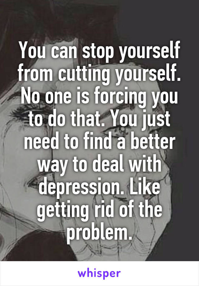 You can stop yourself from cutting yourself. No one is forcing you to do that. You just need to find a better way to deal with depression. Like getting rid of the problem.