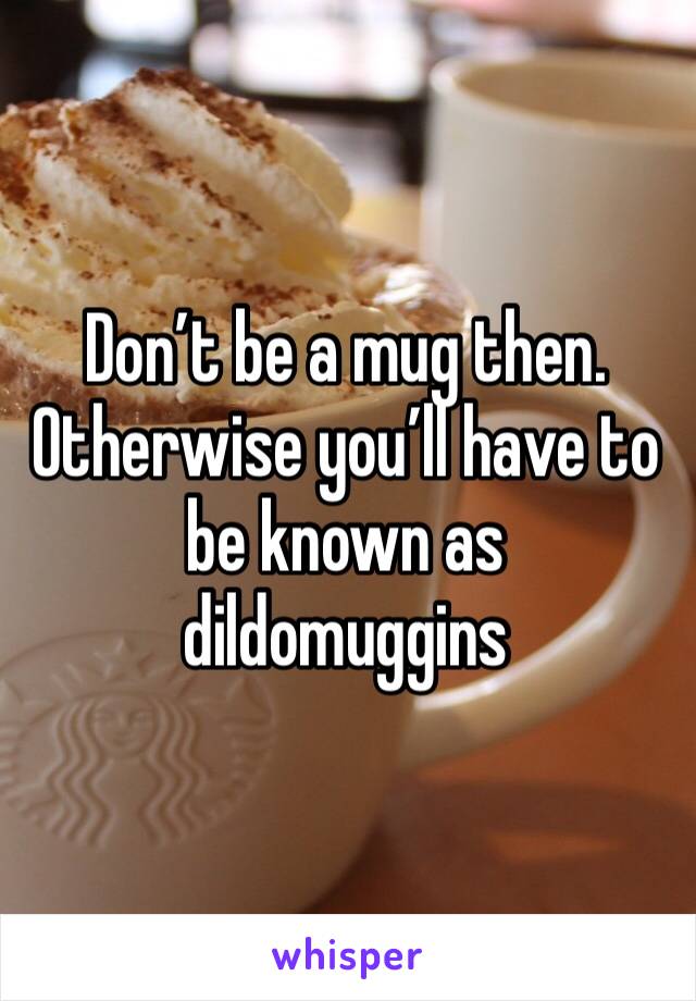 Don’t be a mug then. Otherwise you’ll have to be known as dildomuggins