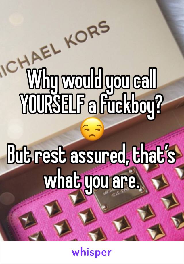 Why would you call YOURSELF a fuckboy? 😒
But rest assured, that’s what you are. 