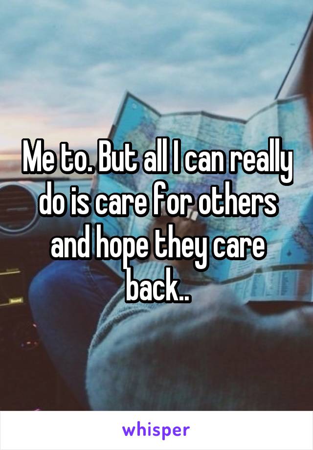 Me to. But all I can really do is care for others and hope they care back..