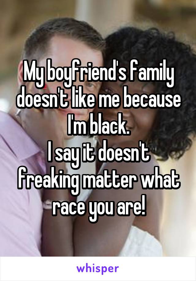 My boyfriend's family doesn't like me because I'm black.
I say it doesn't freaking matter what race you are!