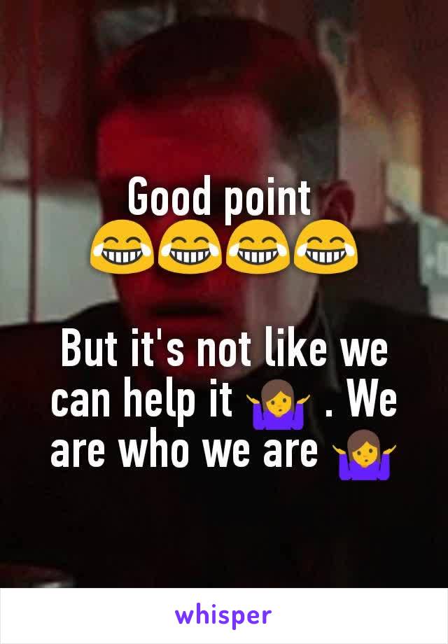 Good point 
😂😂😂😂
 
But it's not like we can help it 🤷 . We are who we are 🤷