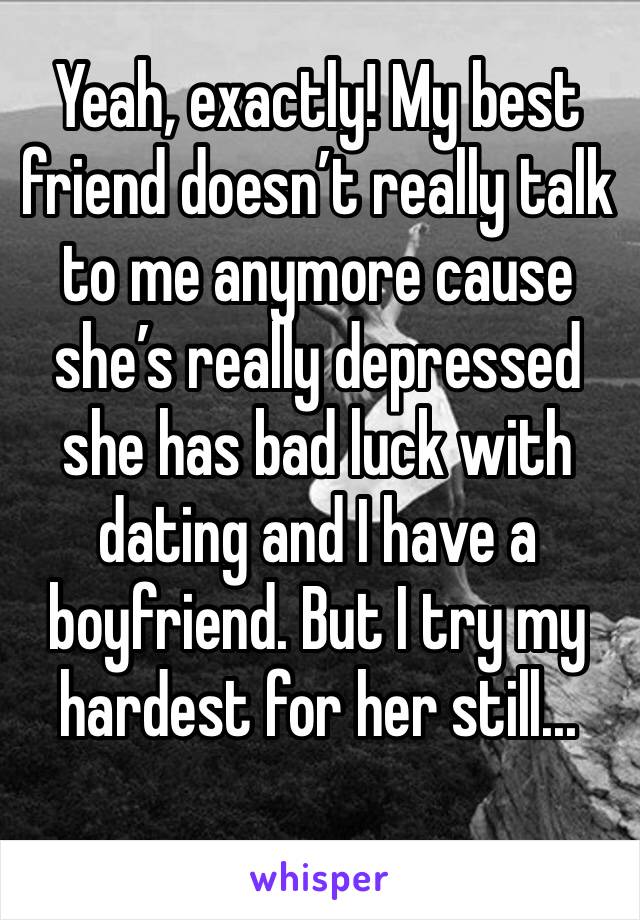 Yeah, exactly! My best friend doesn’t really talk to me anymore cause she’s really depressed she has bad luck with dating and I have a boyfriend. But I try my hardest for her still...