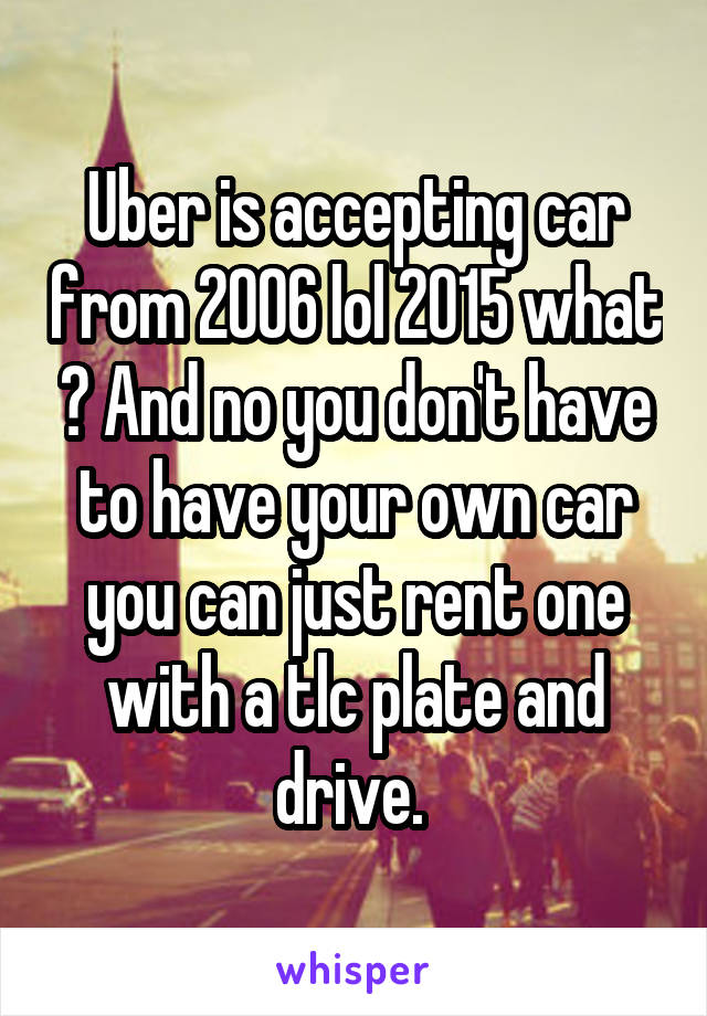 Uber is accepting car from 2006 lol 2015 what ? And no you don't have to have your own car you can just rent one with a tlc plate and drive. 