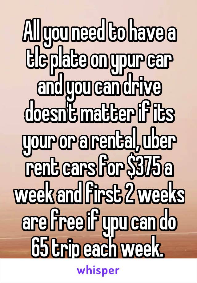 All you need to have a tlc plate on ypur car and you can drive doesn't matter if its your or a rental, uber rent cars for $375 a week and first 2 weeks are free if ypu can do 65 trip each week. 