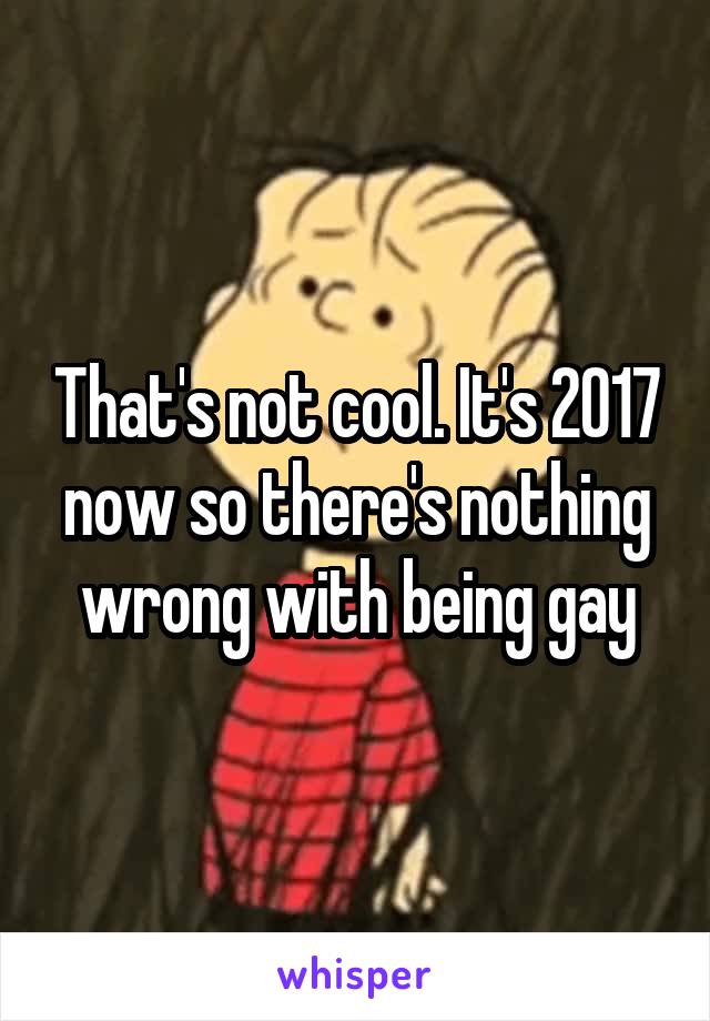 That's not cool. It's 2017 now so there's nothing wrong with being gay
