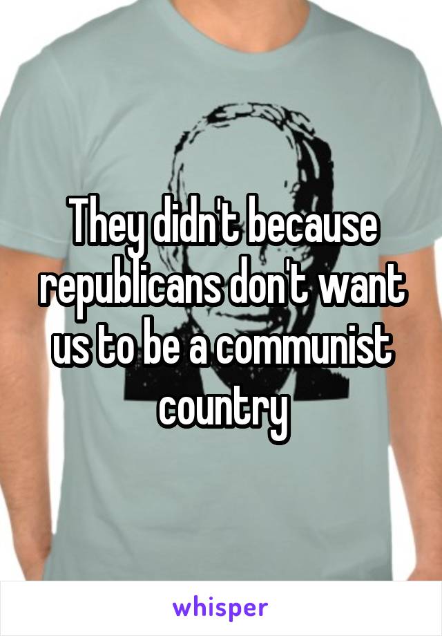 They didn't because republicans don't want us to be a communist country