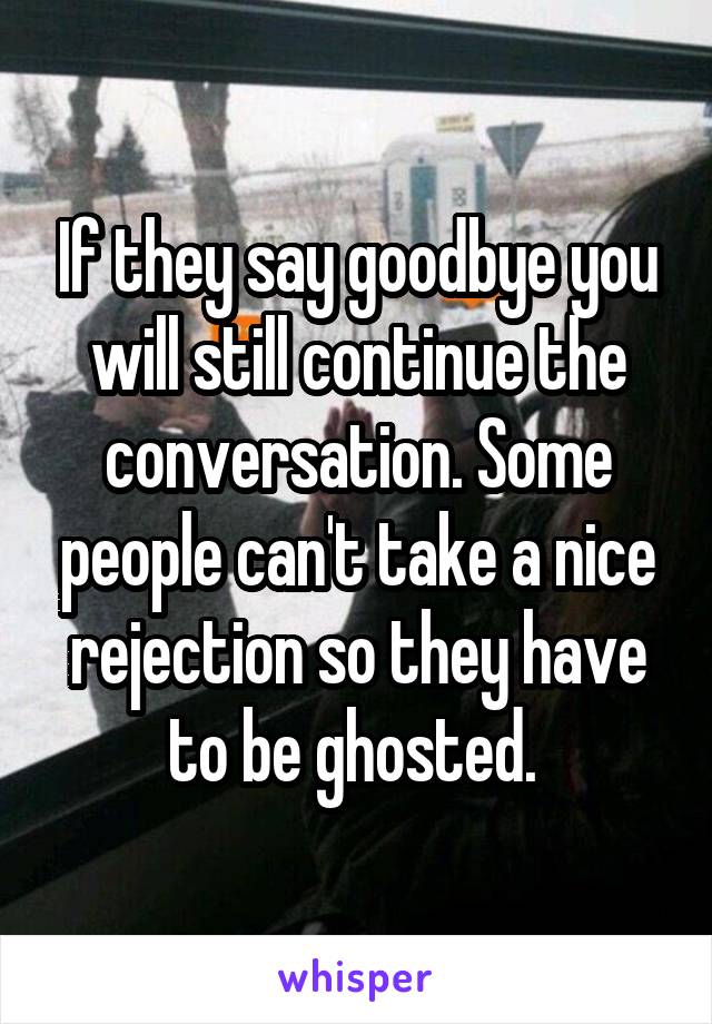 If they say goodbye you will still continue the conversation. Some people can't take a nice rejection so they have to be ghosted. 