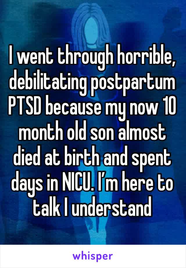 I went through horrible, debilitating postpartum PTSD because my now 10 month old son almost died at birth and spent days in NICU. I’m here to talk I understand 