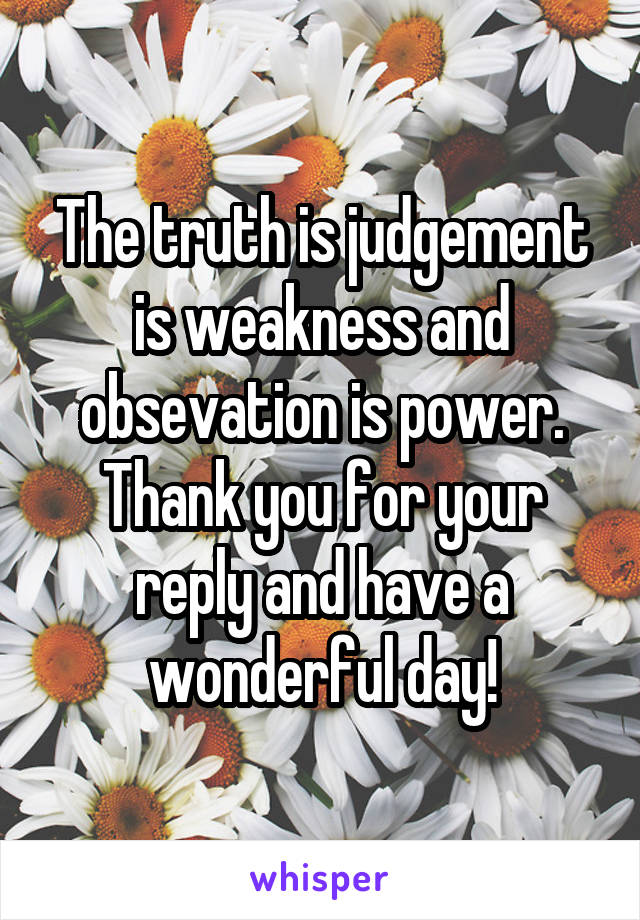 The truth is judgement is weakness and obsevation is power.
Thank you for your reply and have a wonderful day!