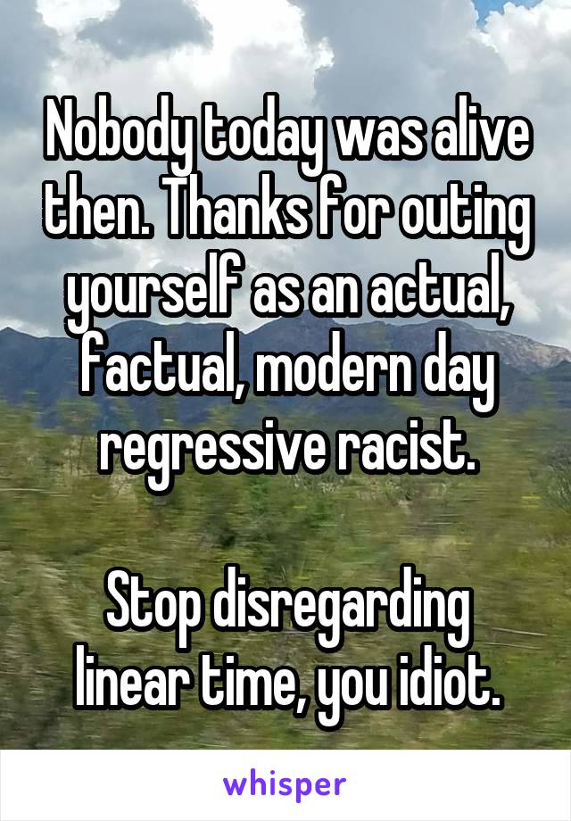 Nobody today was alive then. Thanks for outing yourself as an actual, factual, modern day regressive racist.

Stop disregarding linear time, you idiot.