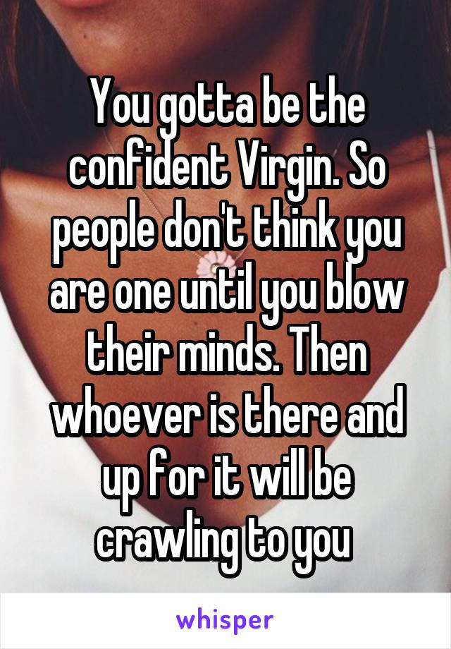 You gotta be the confident Virgin. So people don't think you are one until you blow their minds. Then whoever is there and up for it will be crawling to you 