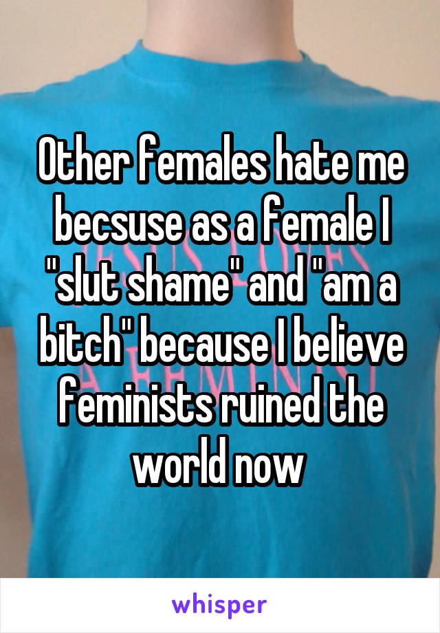 Other females hate me becsuse as a female I "slut shame" and "am a bitch" because I believe feminists ruined the world now 