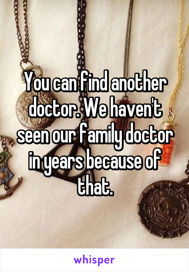 You can find another doctor. We haven't seen our family doctor in years because of that.