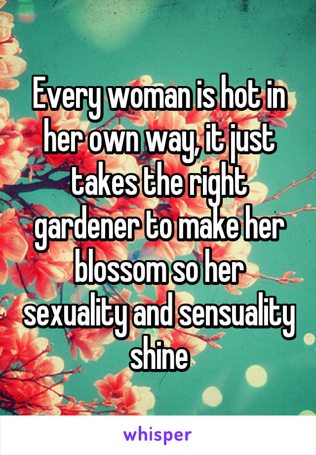 Every woman is hot in her own way, it just takes the right gardener to make her blossom so her sexuality and sensuality shine