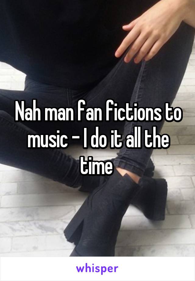 Nah man fan fictions to music - I do it all the time 
