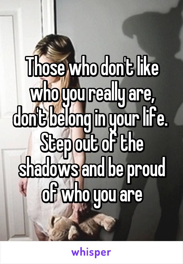 Those who don't like who you really are, don't belong in your life. 
Step out of the shadows and be proud of who you are