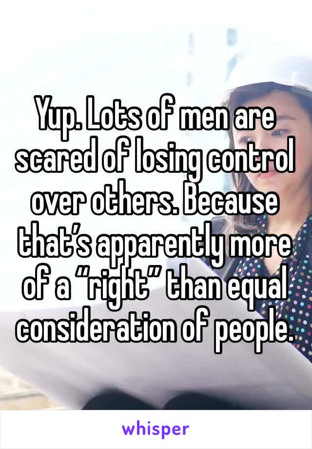 Yup. Lots of men are scared of losing control over others. Because that’s apparently more of a “right” than equal consideration of people.