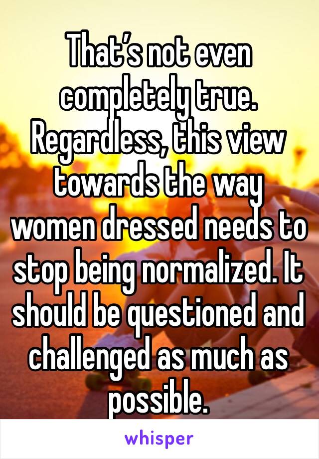 That’s not even completely true. Regardless, this view towards the way women dressed needs to stop being normalized. It should be questioned and challenged as much as possible.