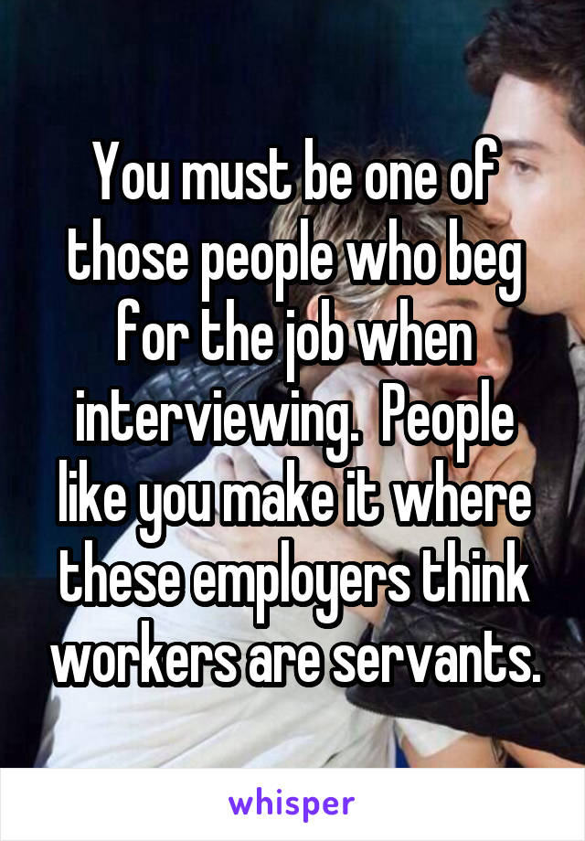 You must be one of those people who beg for the job when interviewing.  People like you make it where these employers think workers are servants.