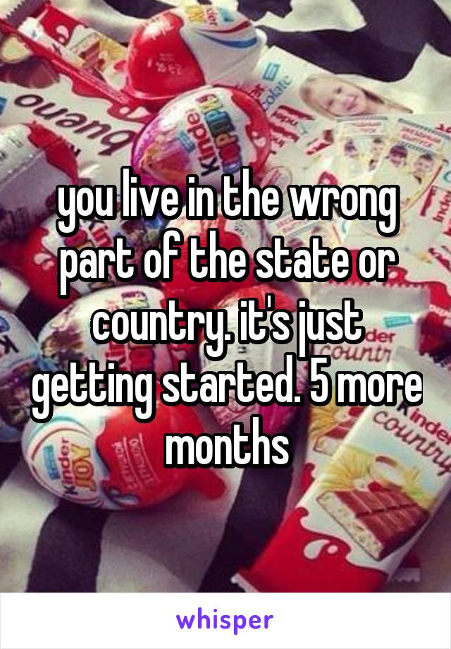you live in the wrong part of the state or country. it's just getting started. 5 more months