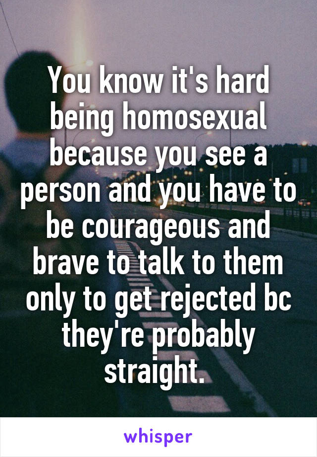 You know it's hard being homosexual because you see a person and you have to be courageous and brave to talk to them only to get rejected bc they're probably straight. 