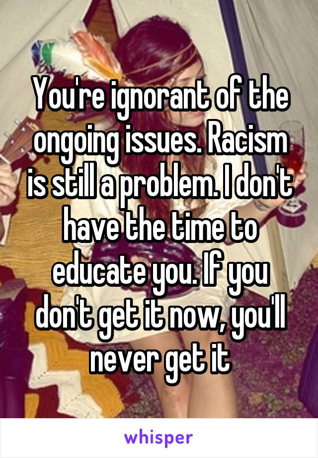 You're ignorant of the ongoing issues. Racism is still a problem. I don't have the time to educate you. If you don't get it now, you'll never get it
