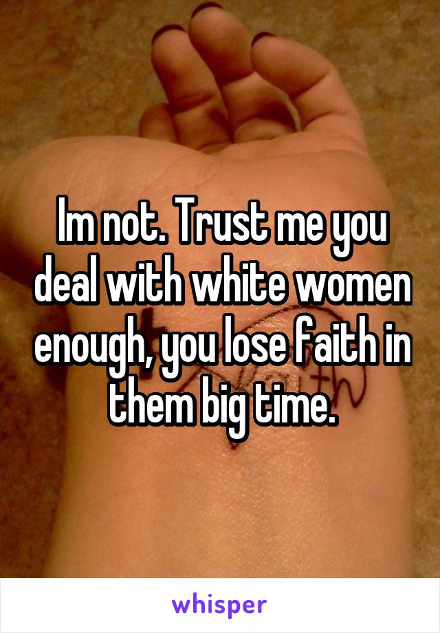 Im not. Trust me you deal with white women enough, you lose faith in them big time.