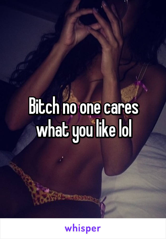 Bitch no one cares what you like lol