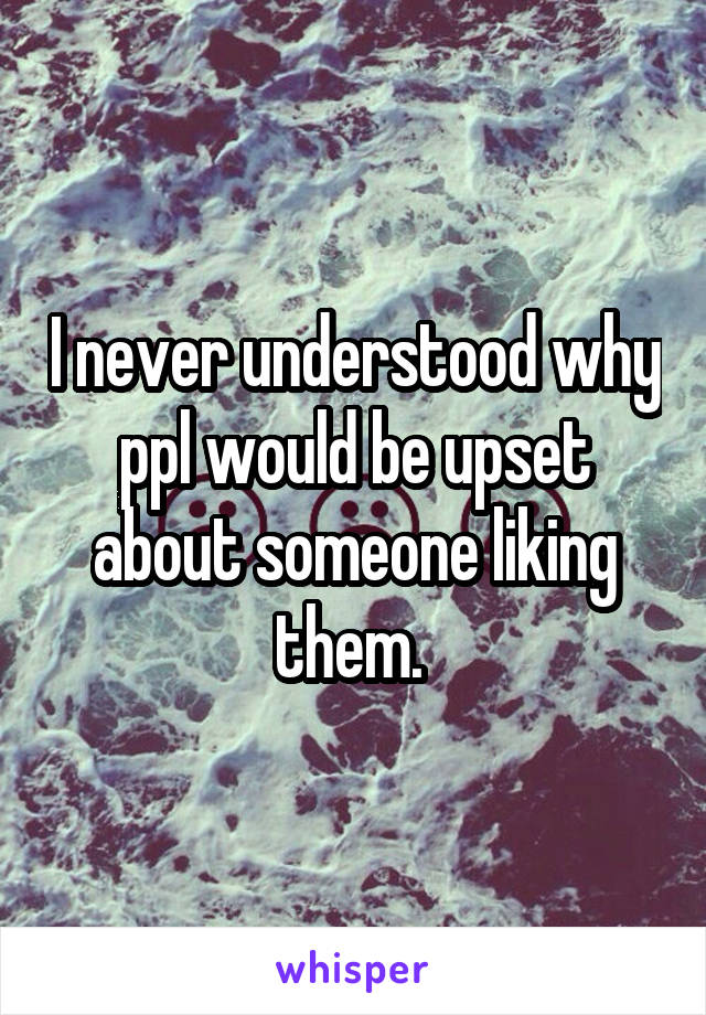 I never understood why ppl would be upset about someone liking them. 