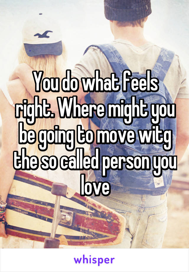 You do what feels right. Where might you be going to move witg the so called person you love