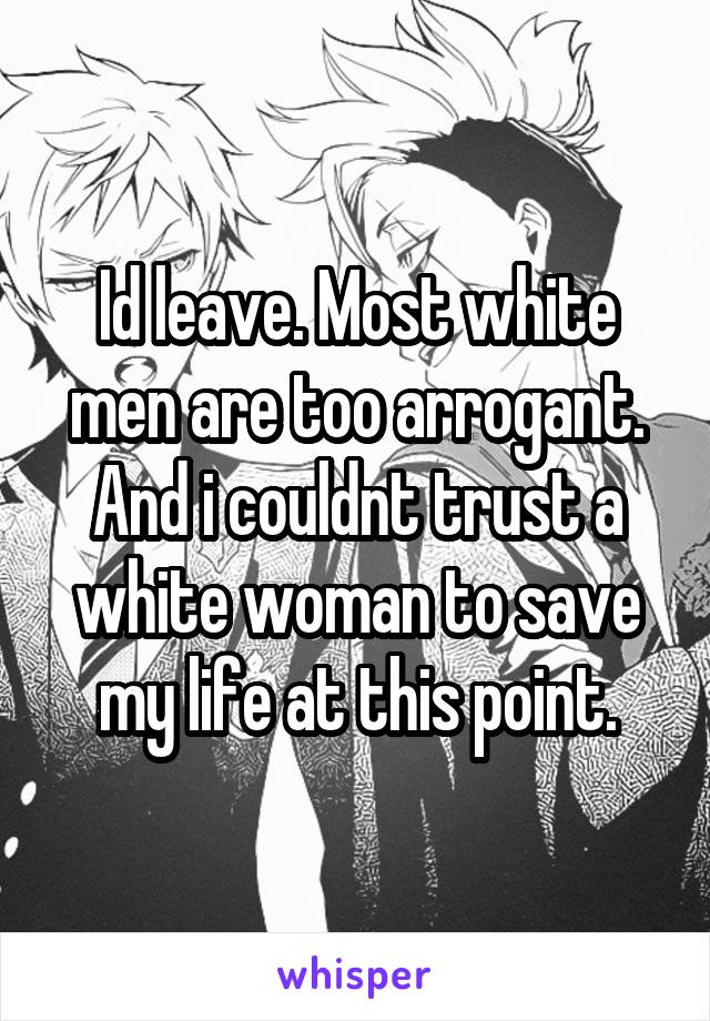 Id leave. Most white men are too arrogant. And i couldnt trust a white woman to save my life at this point.