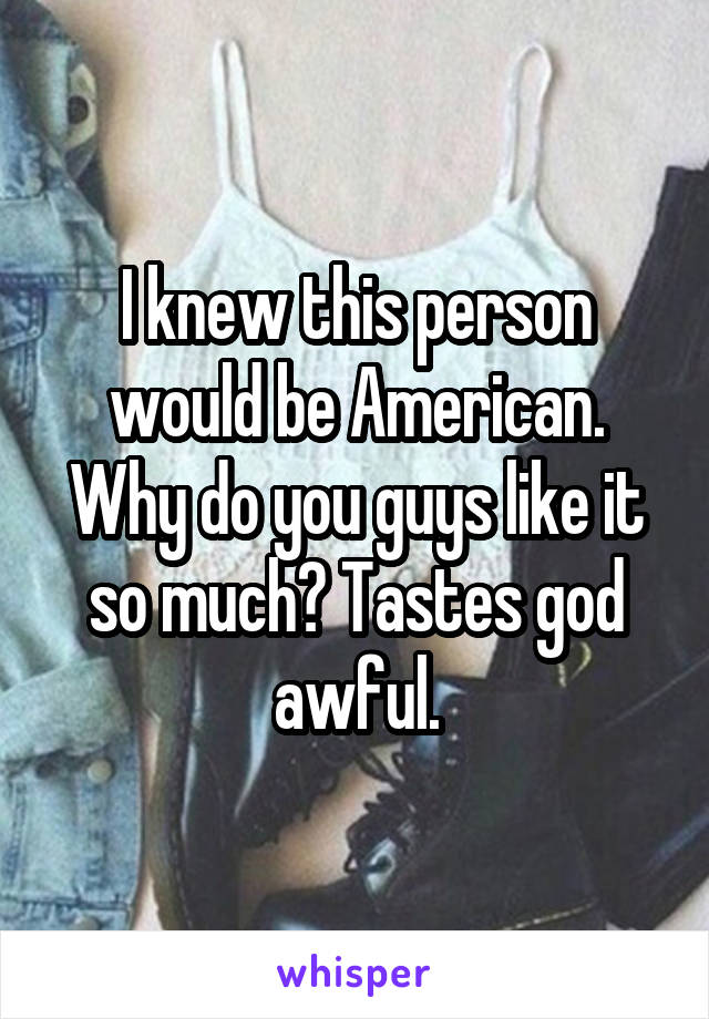 I knew this person would be American. Why do you guys like it so much? Tastes god awful.