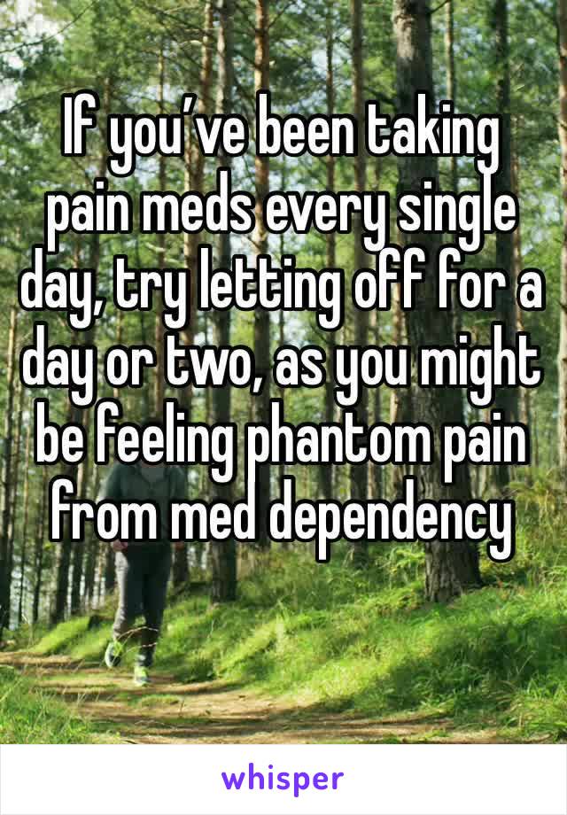 If you’ve been taking pain meds every single day, try letting off for a day or two, as you might be feeling phantom pain from med dependency 